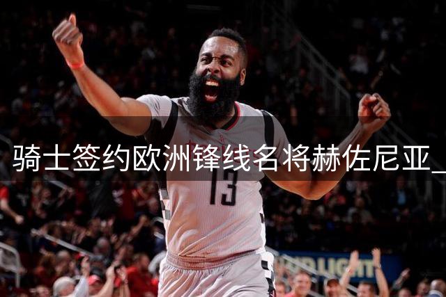 骑士签约欧洲锋线名将赫佐尼亚 库明加争夺战进入白热化阶段